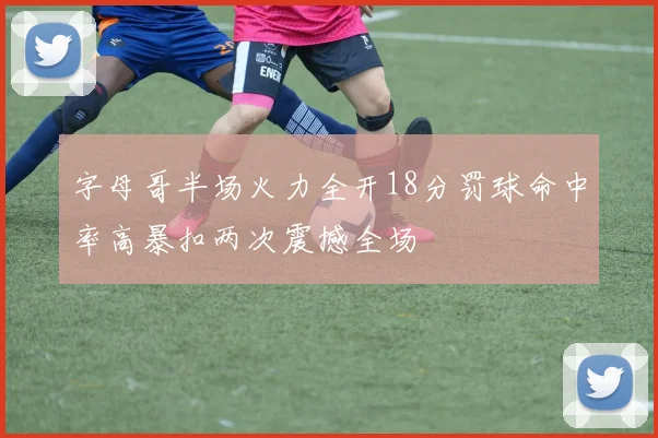 字母哥半场火力全开18分罚球命中率高暴扣两次震撼全场