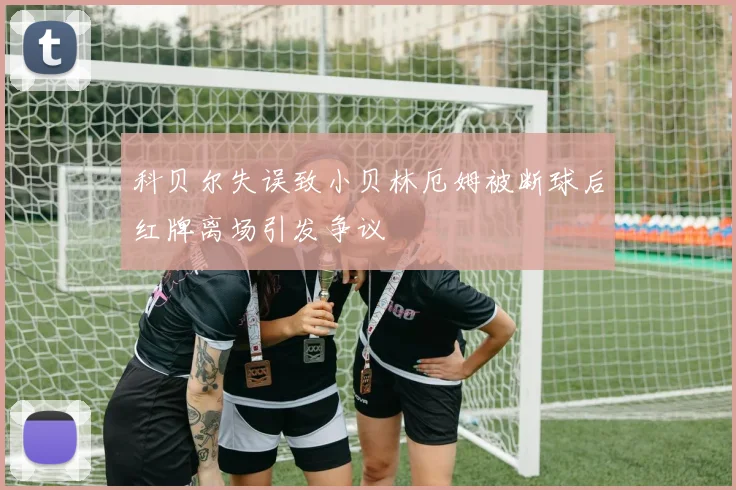 科贝尔失误致小贝林厄姆被断球后红牌离场引发争议