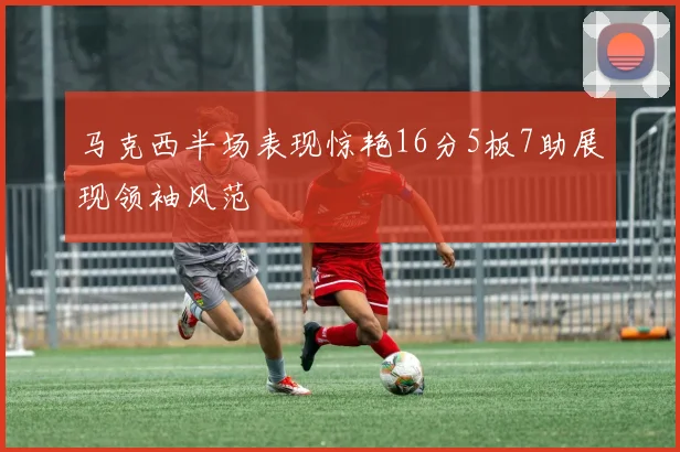 马克西半场表现惊艳16分5板7助展现领袖风范