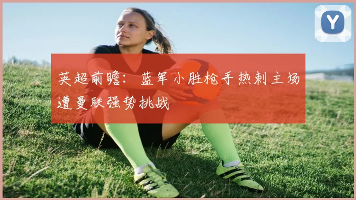 英超前瞻：蓝军小胜枪手热刺主场遭曼联强势挑战