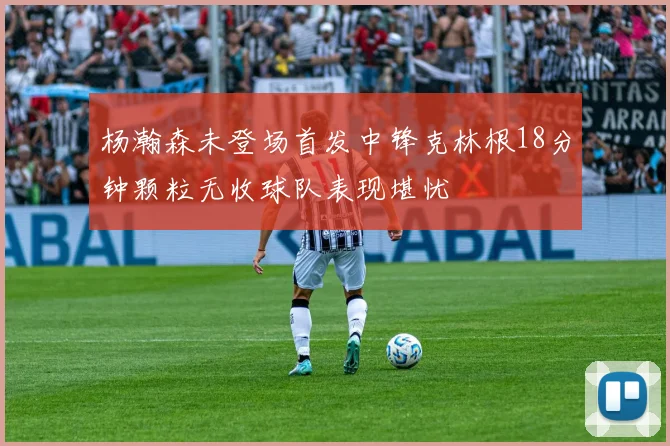 杨瀚森未登场首发中锋克林根18分钟颗粒无收球队表现堪忧