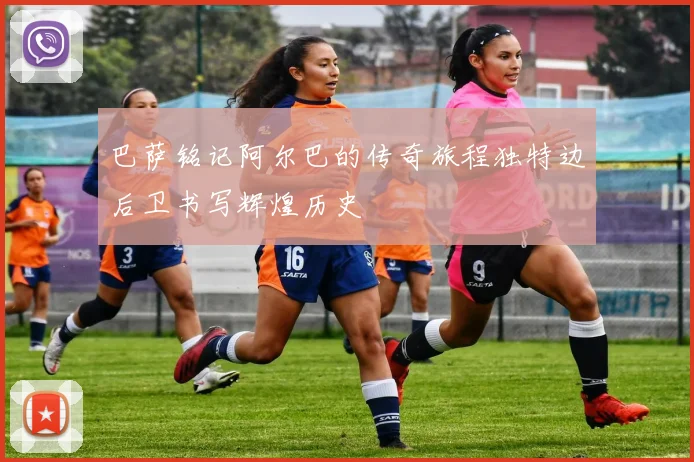 巴萨铭记阿尔巴的传奇旅程独特边后卫书写辉煌历史