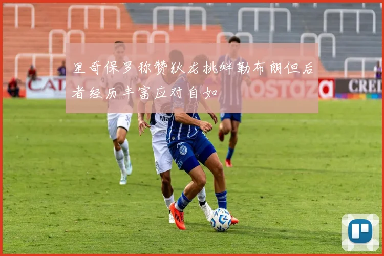 里奇保罗称赞狄龙挑衅勒布朗但后者经历丰富应对自如