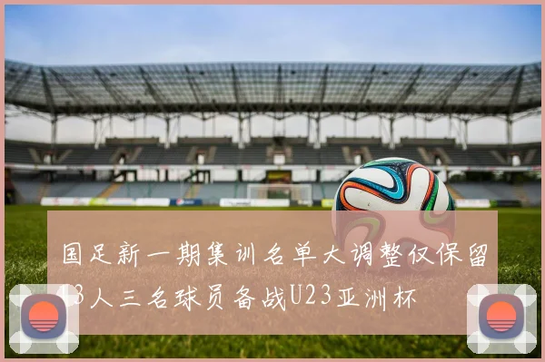 国足新一期集训名单大调整仅保留13人三名球员备战U23亚洲杯