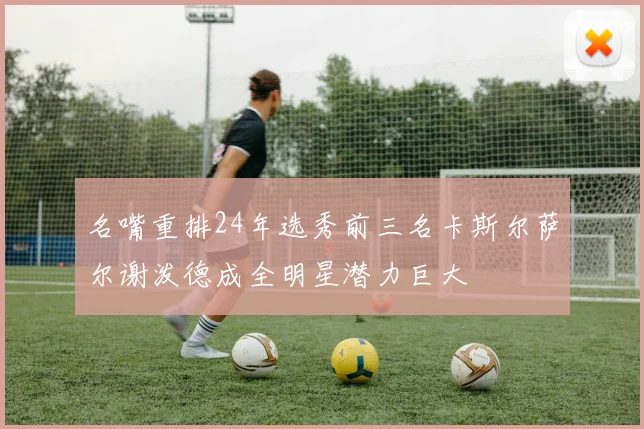 名嘴重排24年选秀前三名卡斯尔萨尔谢泼德成全明星潜力巨大