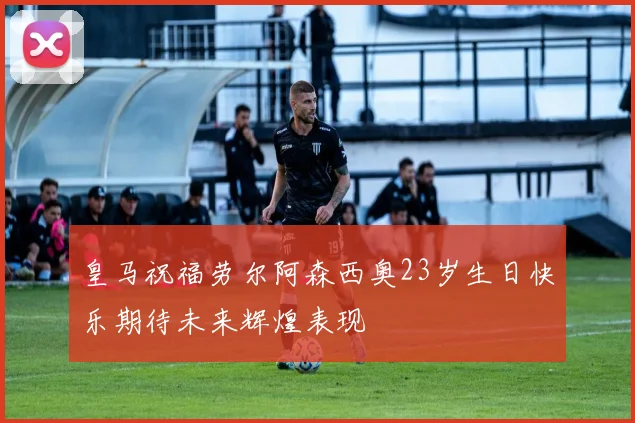 皇马祝福劳尔阿森西奥23岁生日快乐期待未来辉煌表现