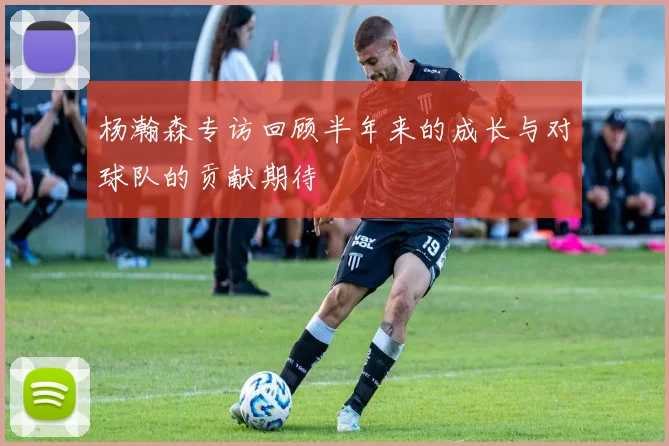 杨瀚森专访回顾半年来的成长与对球队的贡献期待