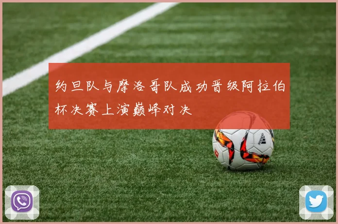 约旦队与摩洛哥队成功晋级阿拉伯杯决赛上演巅峰对决