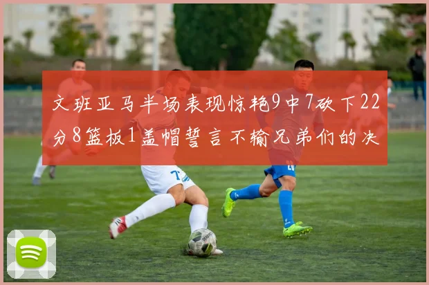 文班亚马半场表现惊艳9中7砍下22分8篮板1盖帽誓言不输兄弟们的决心