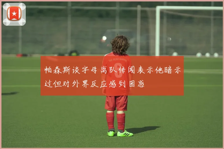 帕森斯谈字母离队传闻表示他暗示过但对外界反应感到困惑
