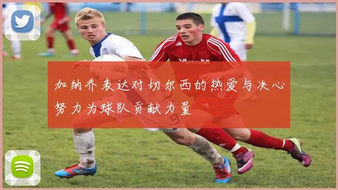 加纳乔表达对切尔西的热爱与决心努力为球队贡献力量