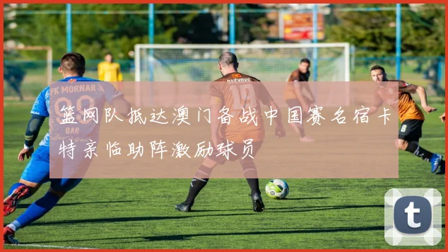 篮网队抵达澳门备战中国赛名宿卡特亲临助阵激励球员