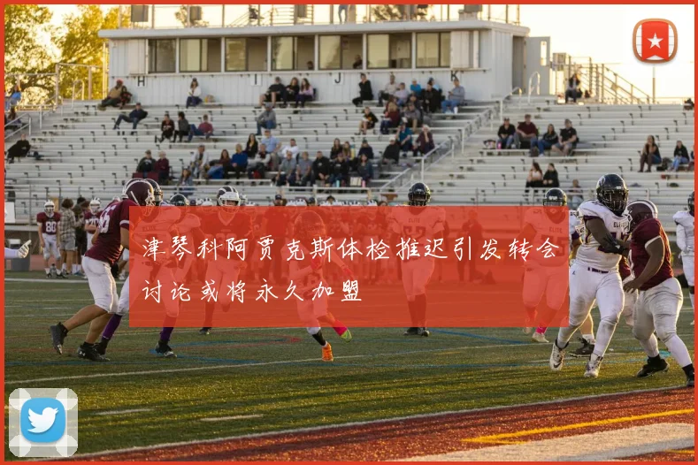 津琴科阿贾克斯体检推迟引发转会讨论或将永久加盟