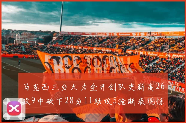 马克西三分火力全开创队史新高26投9中砍下28分11助攻5抢断表现惊艳