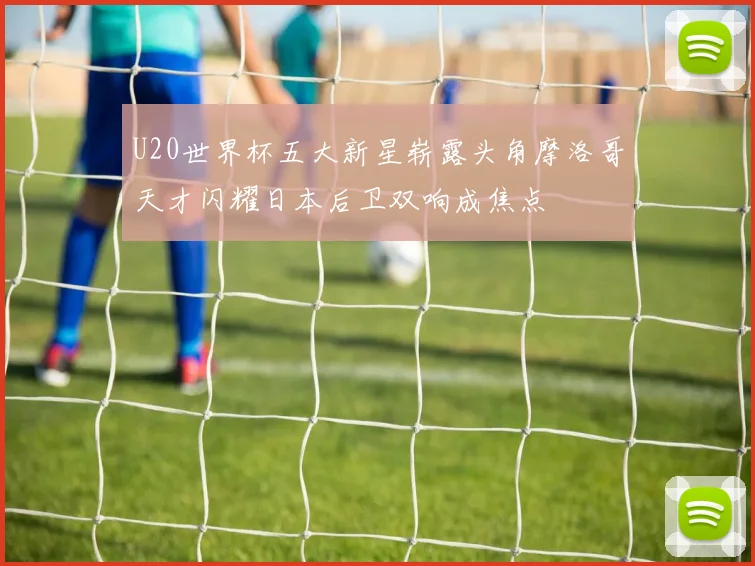 U20世界杯五大新星崭露头角摩洛哥天才闪耀日本后卫双响成焦点