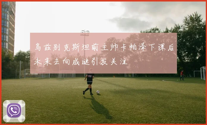 乌兹别克斯坦前主帅卡帕泽下课后未来去向成谜引发关注