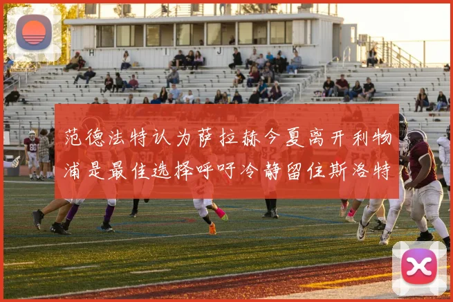 范德法特认为萨拉赫今夏离开利物浦是最佳选择呼吁冷静留住斯洛特