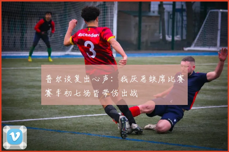 普尔谈复出心声：我厌恶缺席比赛赛季初七场皆带伤出战