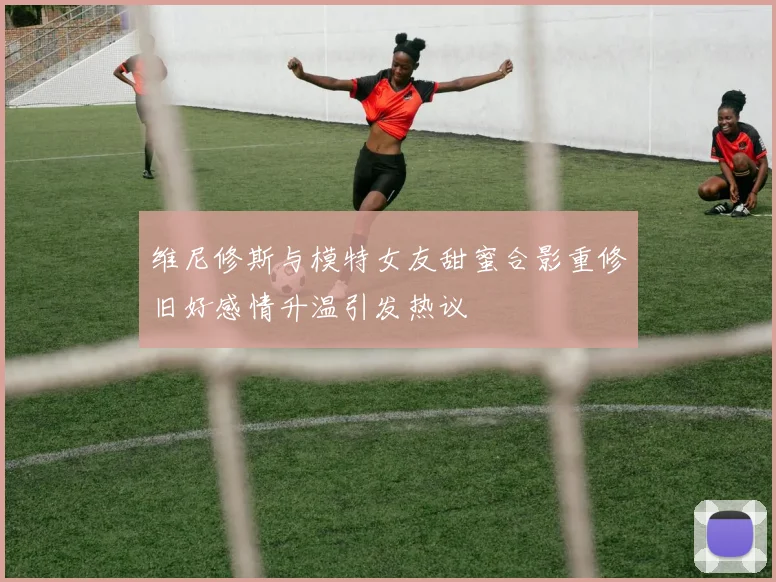 维尼修斯与模特女友甜蜜合影重修旧好感情升温引发热议