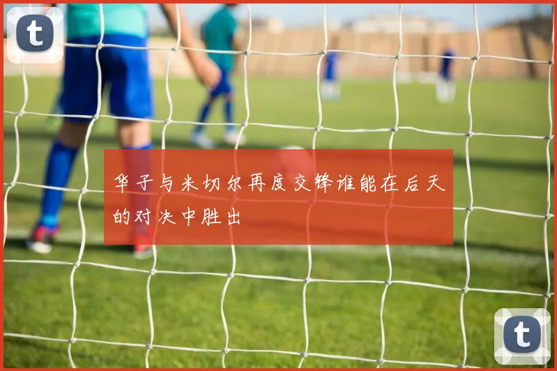 华子与米切尔再度交锋谁能在后天的对决中胜出