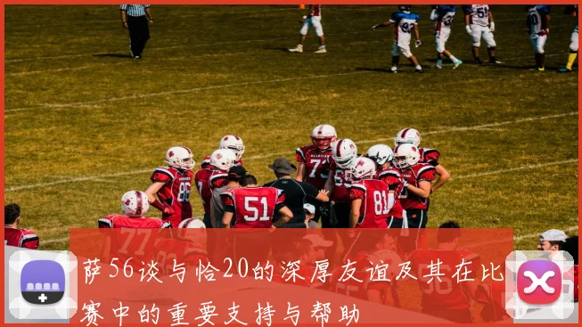 萨56谈与恰20的深厚友谊及其在比赛中的重要支持与帮助