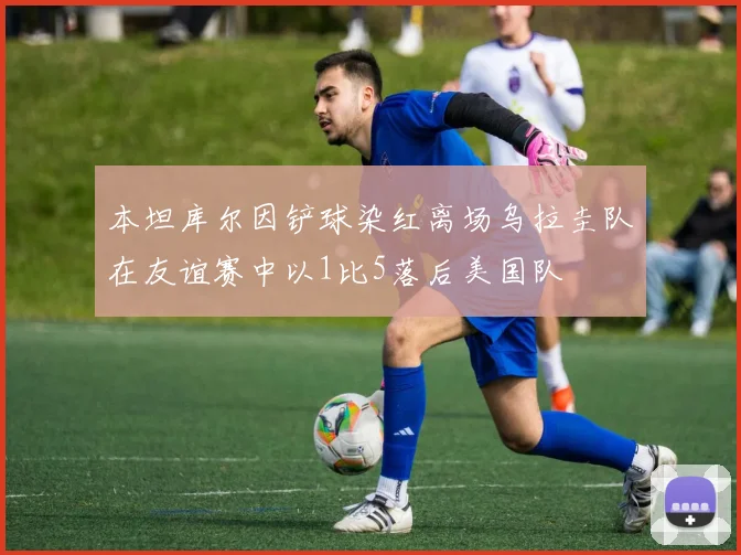 本坦库尔因铲球染红离场乌拉圭队在友谊赛中以1比5落后美国队