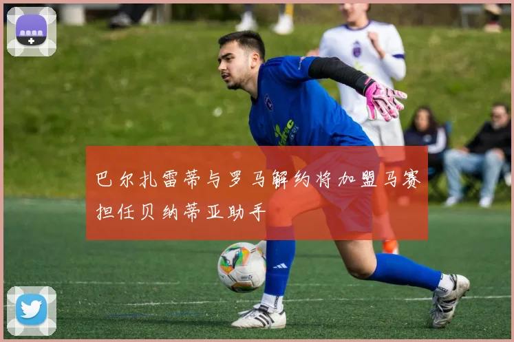巴尔扎雷蒂与罗马解约将加盟马赛担任贝纳蒂亚助手