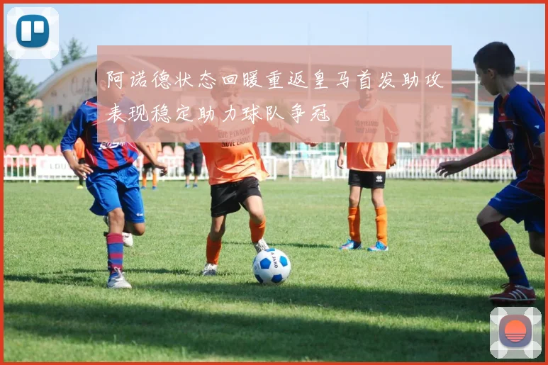 阿诺德状态回暖重返皇马首发助攻表现稳定助力球队争冠