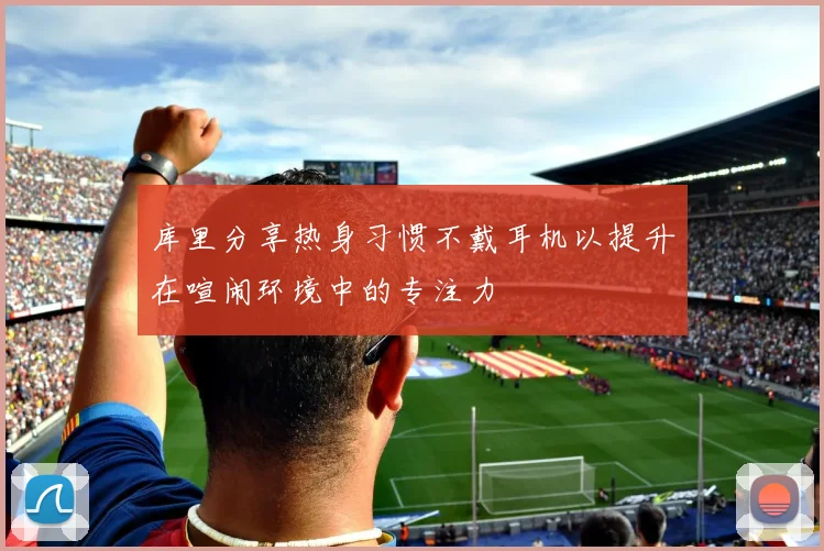 库里分享热身习惯不戴耳机以提升在喧闹环境中的专注力