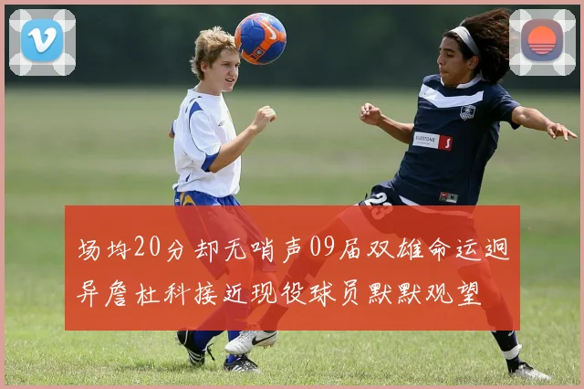 场均20分却无哨声09届双雄命运迥异詹杜科接近现役球员默默观望