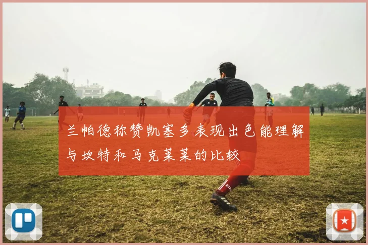 兰帕德称赞凯塞多表现出色能理解与坎特和马克莱莱的比较