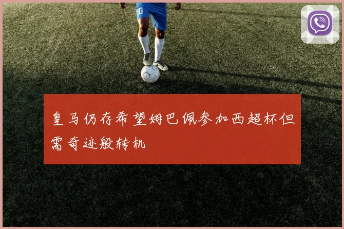 皇马仍存希望姆巴佩参加西超杯但需奇迹般转机