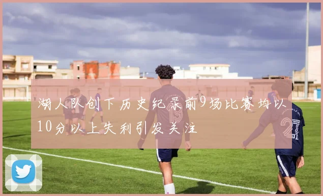 湖人队创下历史纪录前9场比赛均以10分以上失利引发关注