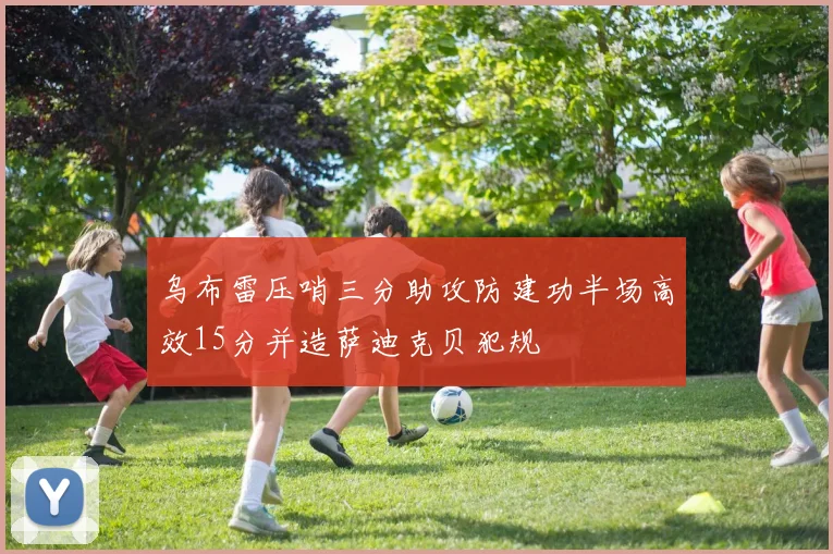乌布雷压哨三分助攻防建功半场高效15分并造萨迪克贝犯规